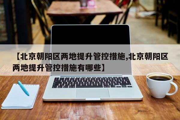 【北京朝阳区两地提升管控措施,北京朝阳区两地提升管控措施有哪些】