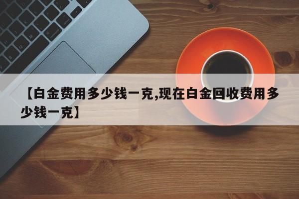 【白金费用多少钱一克,现在白金回收费用多少钱一克】