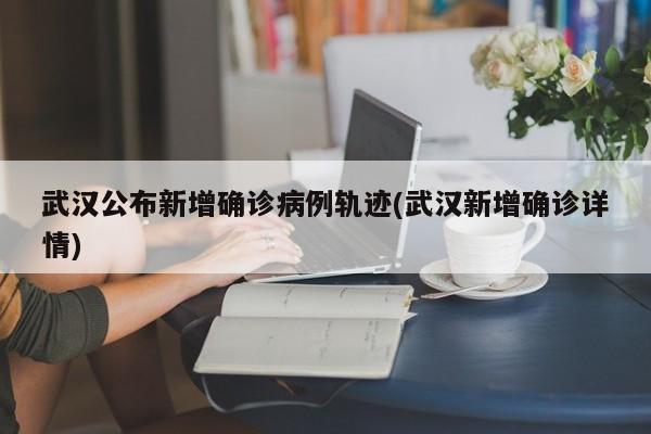 武汉公布新增确诊病例轨迹(武汉新增确诊详情)