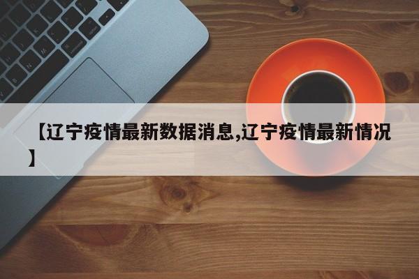 【辽宁疫情最新数据消息,辽宁疫情最新情况】