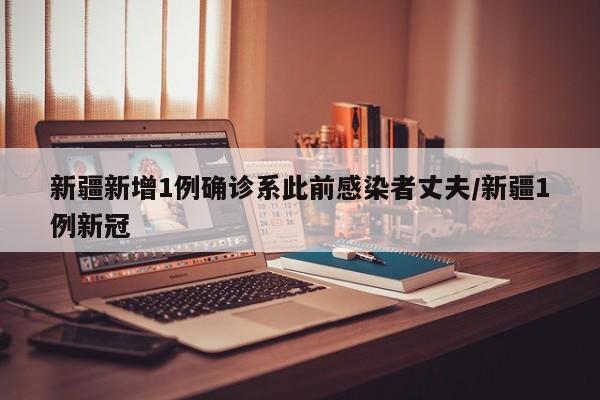 新疆新增1例确诊系此前感染者丈夫/新疆1例新冠