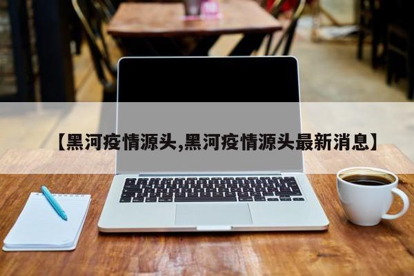 【黑河疫情源头,黑河疫情源头最新消息】