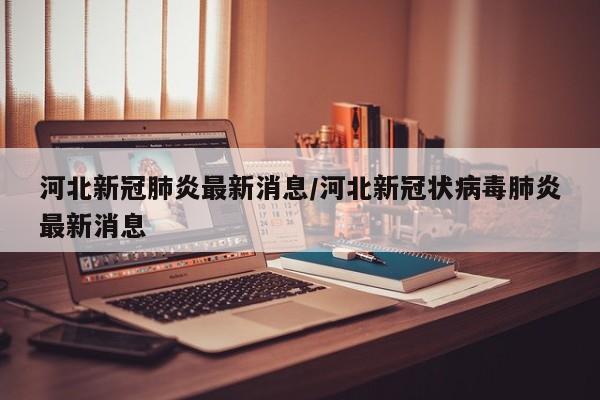 河北新冠肺炎最新消息/河北新冠状病毒肺炎最新消息