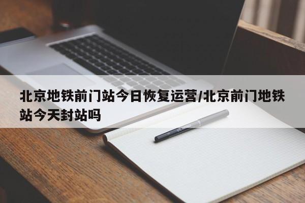 北京地铁前门站今日恢复运营/北京前门地铁站今天封站吗