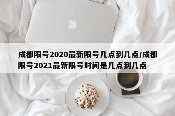 成都限号2020最新限号几点到几点/成都限号2021最新限号时间是几点到几点