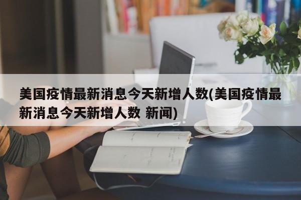 美国疫情最新消息今天新增人数(美国疫情最新消息今天新增人数 新闻)