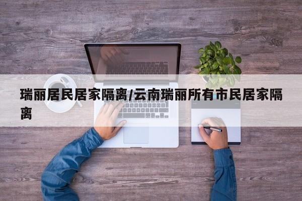 瑞丽居民居家隔离/云南瑞丽所有市民居家隔离