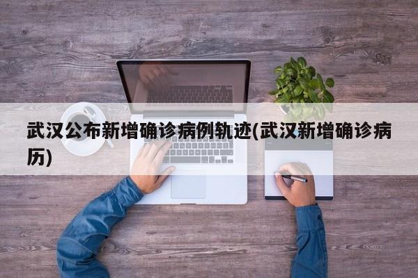 武汉公布新增确诊病例轨迹(武汉新增确诊病历)
