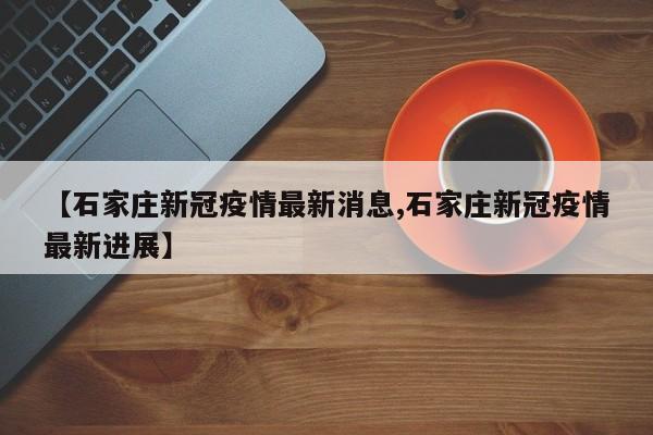 【石家庄新冠疫情最新消息,石家庄新冠疫情最新进展】