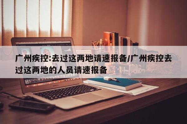 广州疾控:去过这两地请速报备/广州疾控去过这两地的人员请速报备