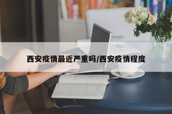西安疫情最近严重吗/西安疫情程度