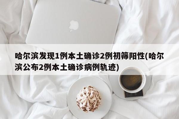哈尔滨发现1例本土确诊2例初筛阳性(哈尔滨公布2例本土确诊病例轨迹)