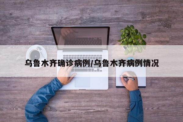 乌鲁木齐确诊病例/乌鲁木齐病例情况