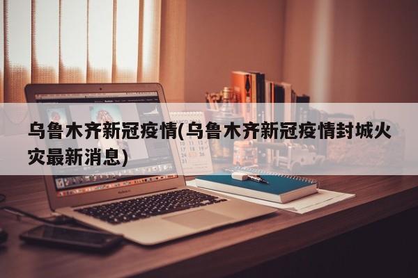 乌鲁木齐新冠疫情(乌鲁木齐新冠疫情封城火灾最新消息)