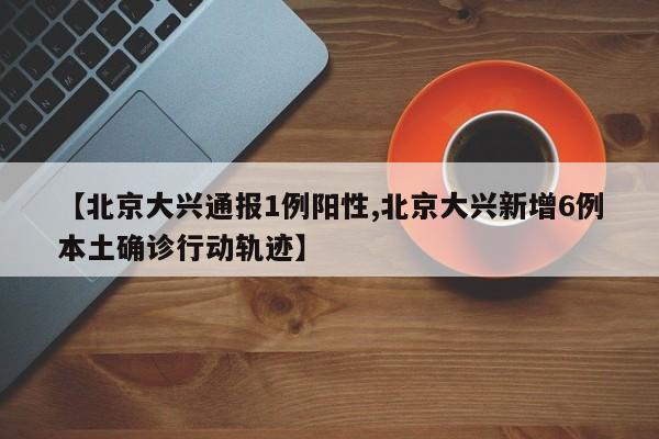【北京大兴通报1例阳性,北京大兴新增6例本土确诊行动轨迹】