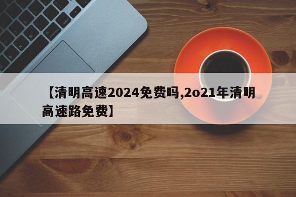 【清明高速2024免费吗,2o21年清明高速路免费】