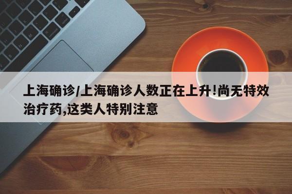 上海确诊/上海确诊人数正在上升!尚无特效治疗药,这类人特别注意