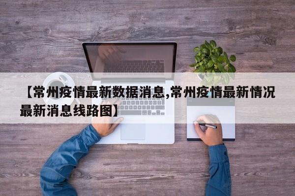 【常州疫情最新数据消息,常州疫情最新情况最新消息线路图】