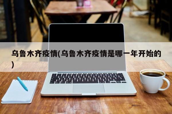 乌鲁木齐疫情(乌鲁木齐疫情是哪一年开始的)