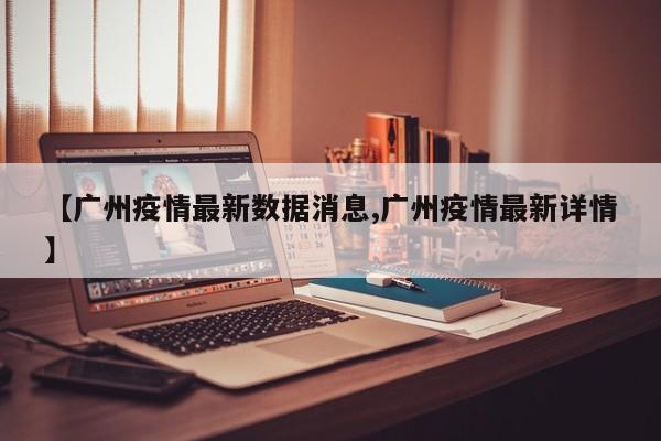 【广州疫情最新数据消息,广州疫情最新详情】