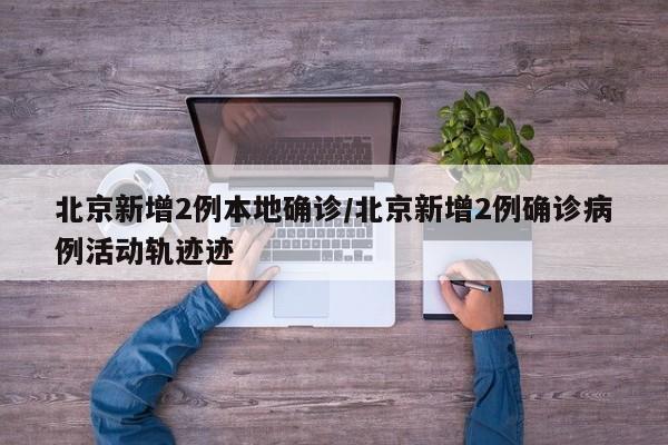 北京新增2例本地确诊/北京新增2例确诊病例活动轨迹迹