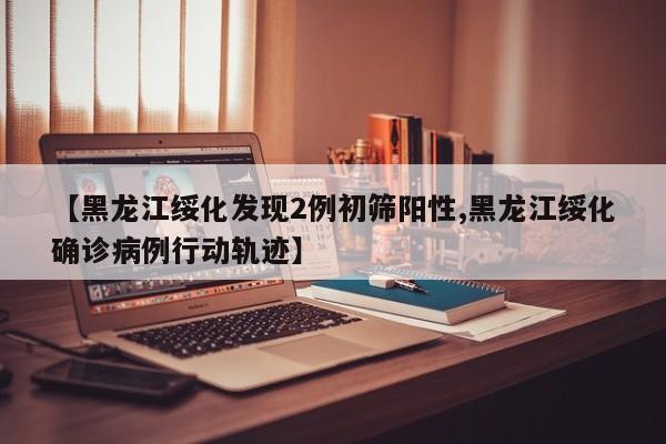 【黑龙江绥化发现2例初筛阳性,黑龙江绥化确诊病例行动轨迹】