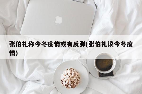 张伯礼称今冬疫情或有反弹(张伯礼谈今冬疫情)