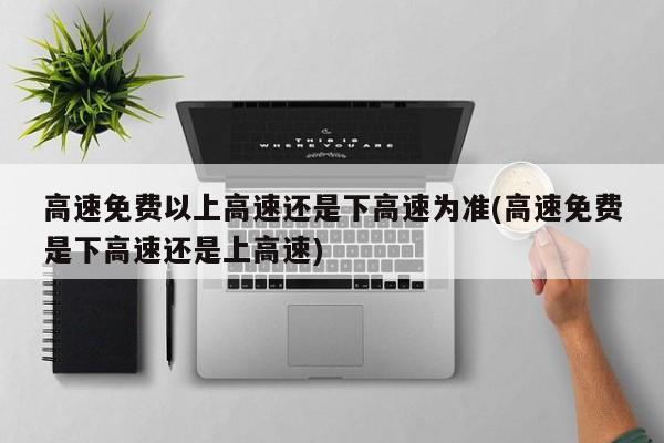 高速免费以上高速还是下高速为准(高速免费是下高速还是上高速)
