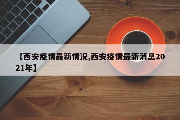 【西安疫情最新情况,西安疫情最新消息2021年】