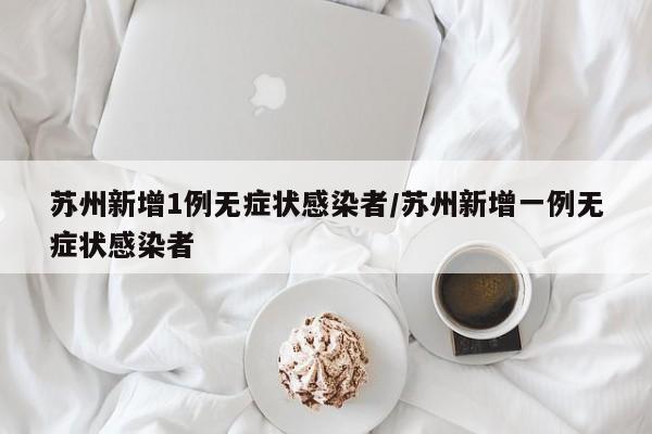 苏州新增1例无症状感染者/苏州新增一例无症状感染者