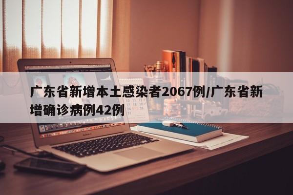 广东省新增本土感染者2067例/广东省新增确诊病例42例