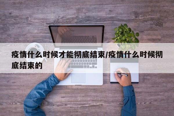 疫情什么时候才能彻底结束/疫情什么时候彻底结束的