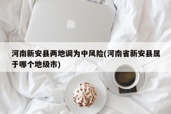 河南新安县两地调为中风险(河南省新安县属于哪个地级市)