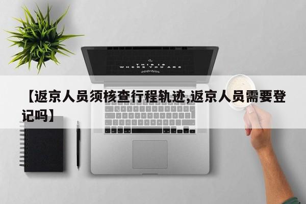 【返京人员须核查行程轨迹,返京人员需要登记吗】