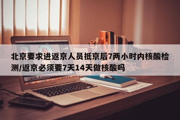 北京要求进返京人员抵京后7两小时内核酸检测/返京必须要7天14天做核酸吗