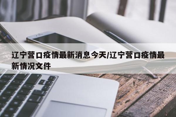 辽宁营口疫情最新消息今天/辽宁营口疫情最新情况文件