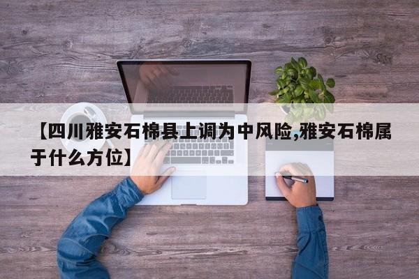 【四川雅安石棉县上调为中风险,雅安石棉属于什么方位】