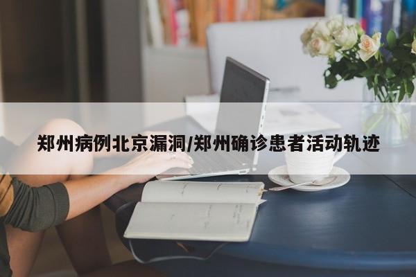 郑州病例北京漏洞/郑州确诊患者活动轨迹