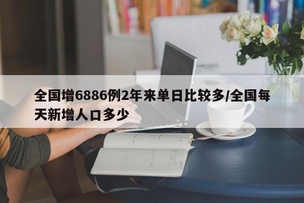 全国增6886例2年来单日比较多/全国每天新增人口多少