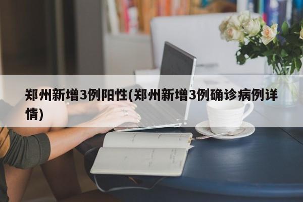 郑州新增3例阳性(郑州新增3例确诊病例详情)