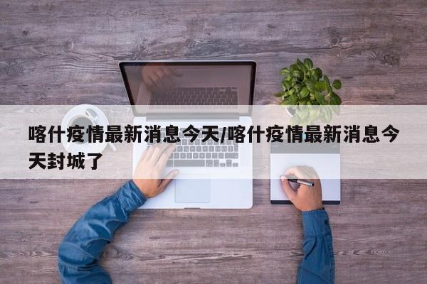 喀什疫情最新消息今天/喀什疫情最新消息今天封城了