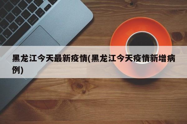 黑龙江今天最新疫情(黑龙江今天疫情新增病例)