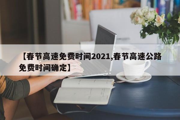 【春节高速免费时间2021,春节高速公路免费时间确定】