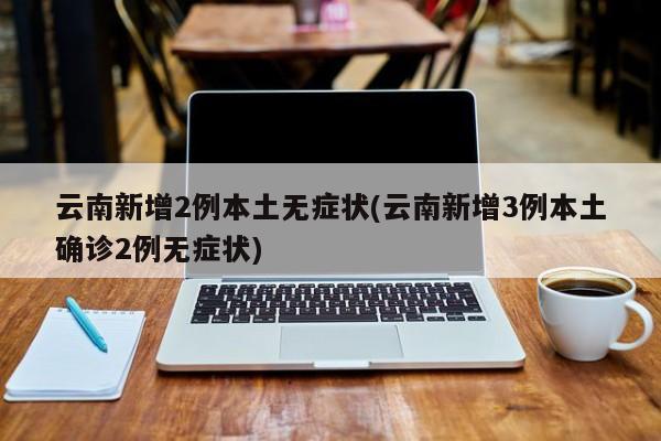 云南新增2例本土无症状(云南新增3例本土确诊2例无症状)