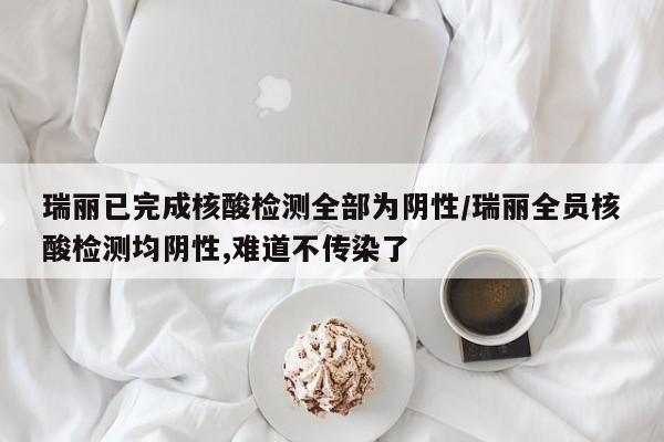 瑞丽已完成核酸检测全部为阴性/瑞丽全员核酸检测均阴性,难道不传染了