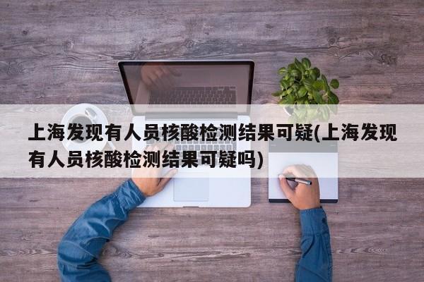 上海发现有人员核酸检测结果可疑(上海发现有人员核酸检测结果可疑吗)