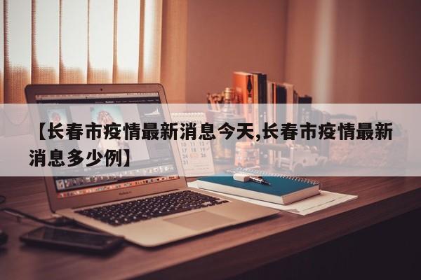 【长春市疫情最新消息今天,长春市疫情最新消息多少例】