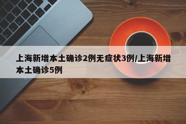 上海新增本土确诊2例无症状3例/上海新增本土确诊5例