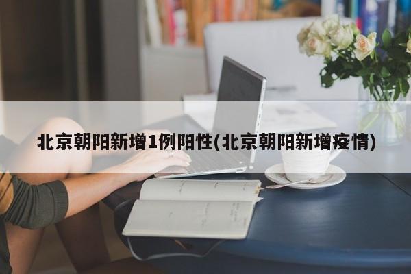 北京朝阳新增1例阳性(北京朝阳新增疫情)