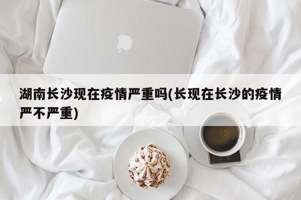 湖南长沙现在疫情严重吗(长现在长沙的疫情严不严重)